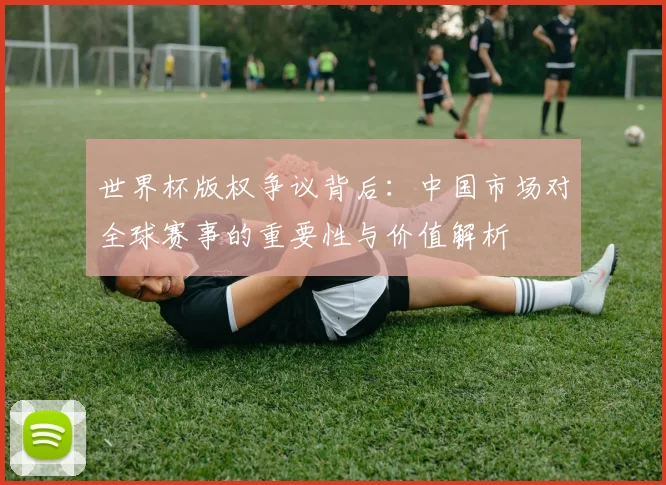 世界杯版权争议背后：中国市场对全球赛事的重要性与价值解析