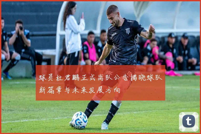 球员杜君鹏正式离队公告揭晓球队新篇章与未来发展方向