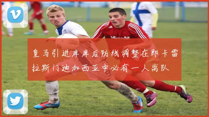 皇马引进库库后防线调整在即卡雷拉斯门迪加西亚中必有一人离队