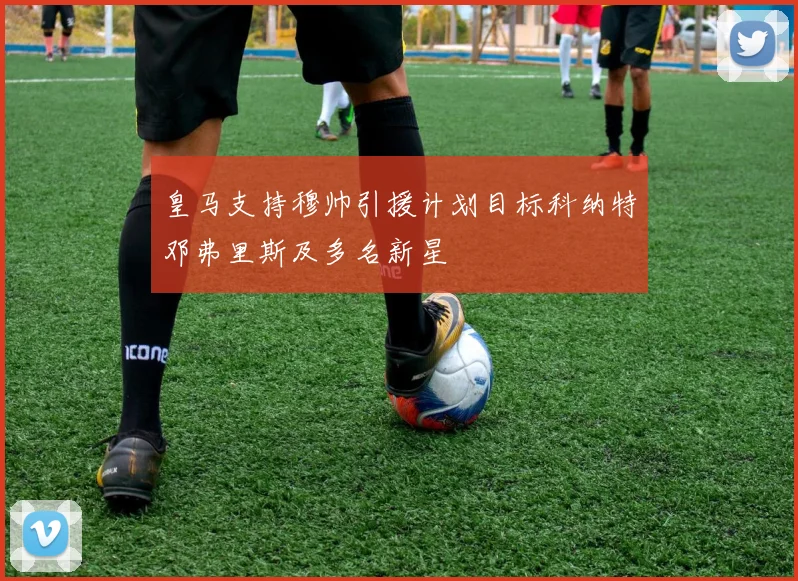 皇马支持穆帅引援计划目标科纳特邓弗里斯及多名新星