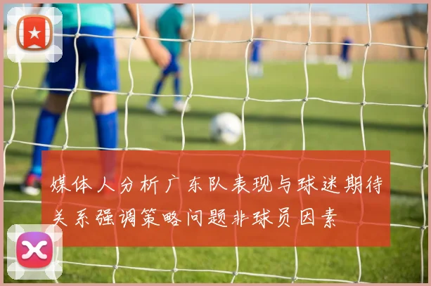 媒体人分析广东队表现与球迷期待关系强调策略问题非球员因素