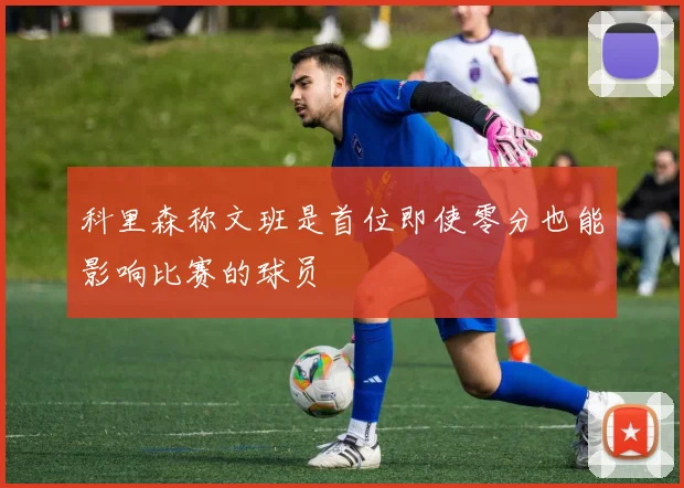 科里森称文班是首位即使零分也能影响比赛的球员