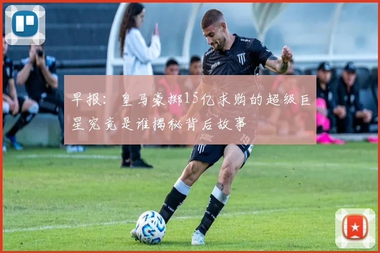 早报：皇马豪掷15亿求购的超级巨星究竟是谁揭秘背后故事