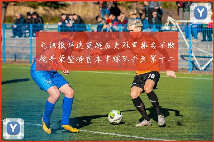 电讯报评选英超历史冠军排名不败枪手荣登榜首本季球队并列第十二位