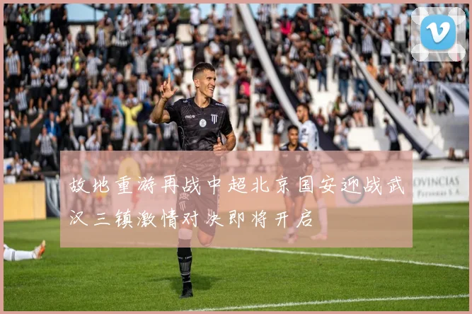 故地重游再战中超北京国安迎战武汉三镇激情对决即将开启