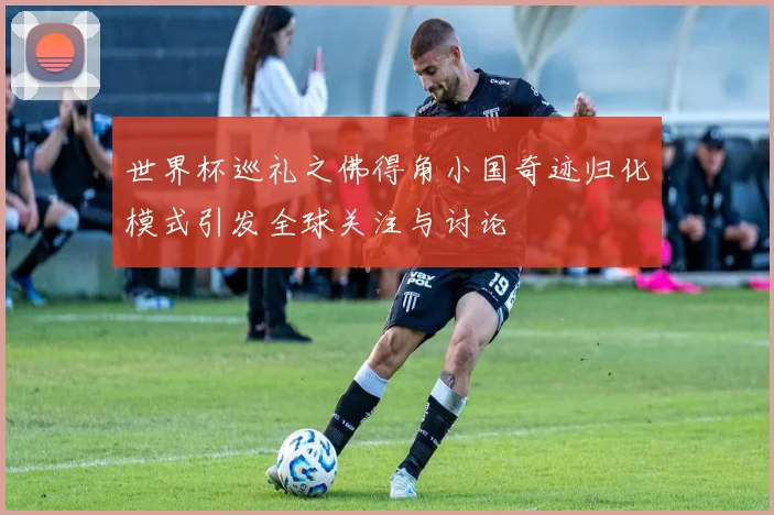 世界杯巡礼之佛得角小国奇迹归化模式引发全球关注与讨论
