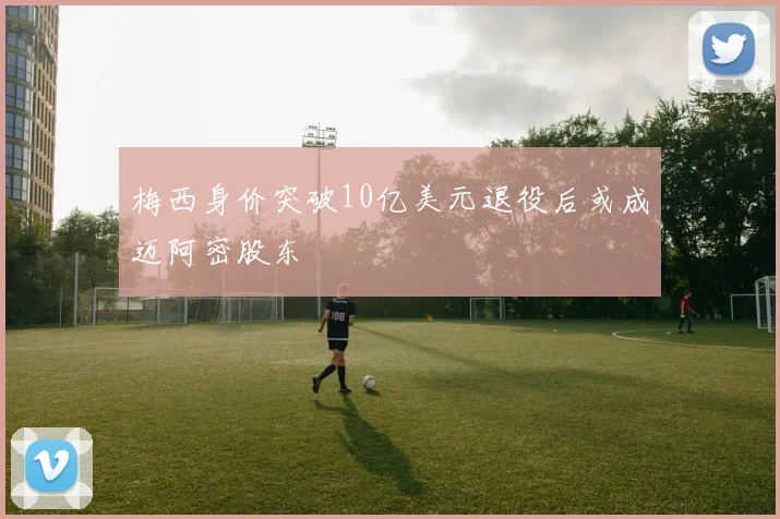 梅西身价突破10亿美元退役后或成迈阿密股东