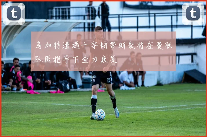 乌加特遭遇十字韧带断裂将在曼联队医指导下全力康复