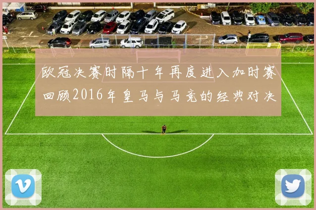 欧冠决赛时隔十年再度进入加时赛回顾2016年皇马与马竞的经典对决