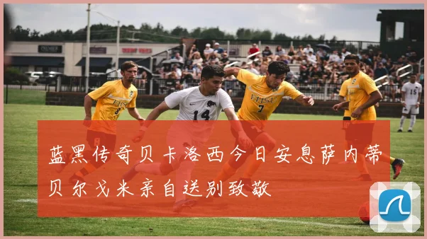 蓝黑传奇贝卡洛西今日安息萨内蒂贝尔戈米亲自送别致敬