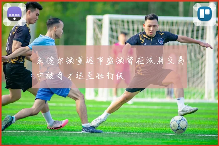 米德尔顿重返华盛顿曾在浓眉交易中被奇才送至独行侠