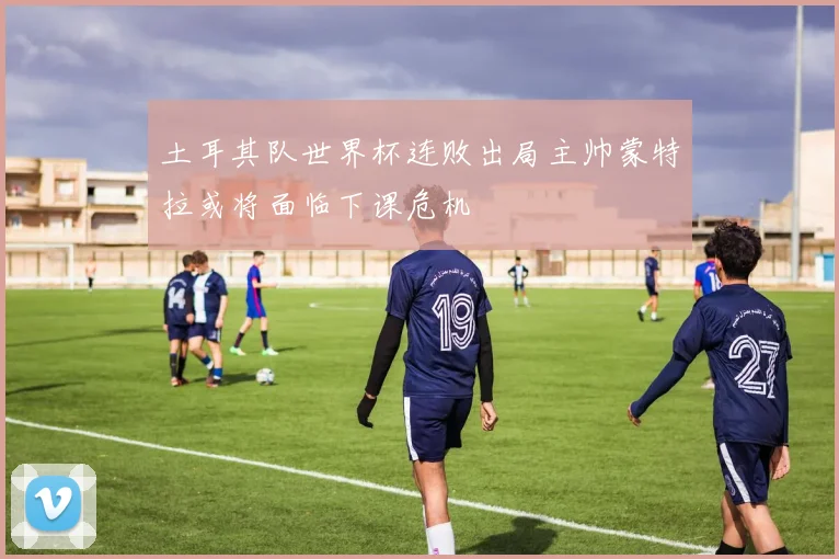 土耳其队世界杯连败出局主帅蒙特拉或将面临下课危机